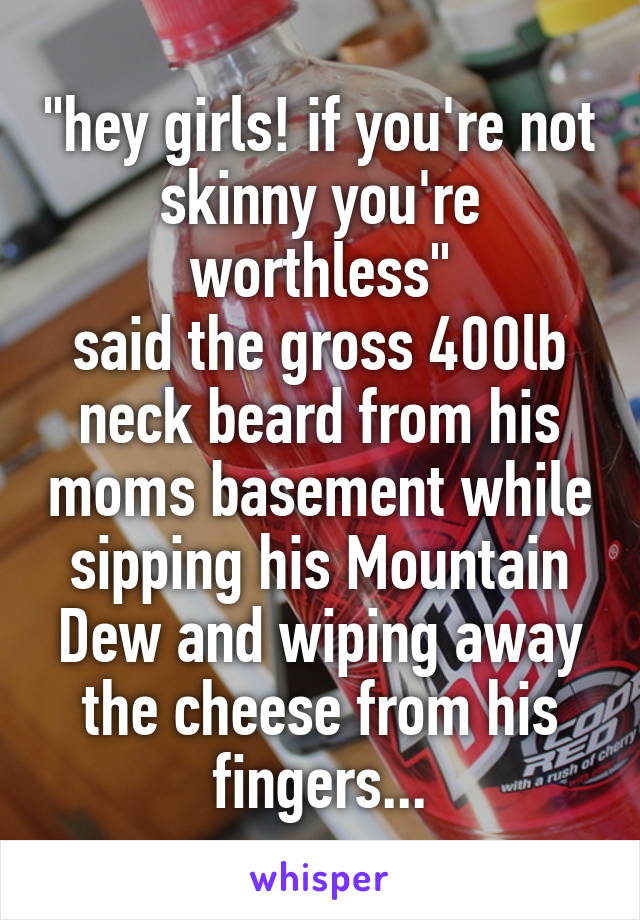 "hey girls! if you're not skinny you're worthless"
said the gross 400lb neck beard from his moms basement while sipping his Mountain Dew and wiping away the cheese from his fingers...