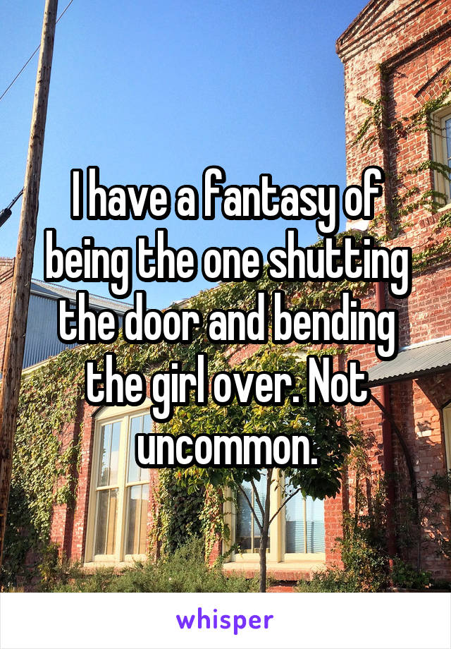 I have a fantasy of being the one shutting the door and bending the girl over. Not uncommon.