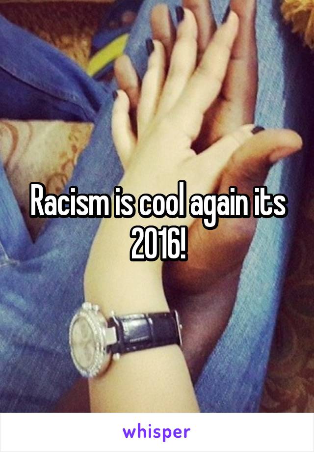 Racism is cool again its 2016!