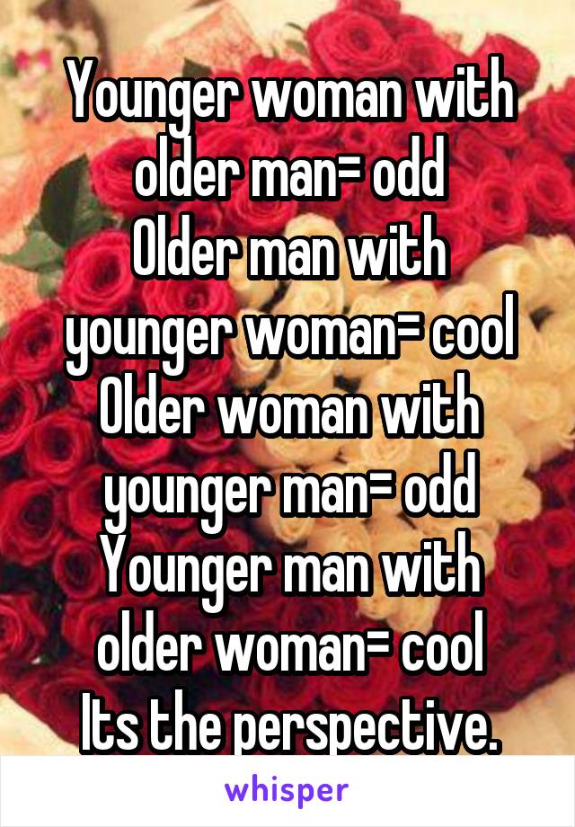 Younger woman with older man= odd
Older man with younger woman= cool
Older woman with younger man= odd
Younger man with older woman= cool
Its the perspective.