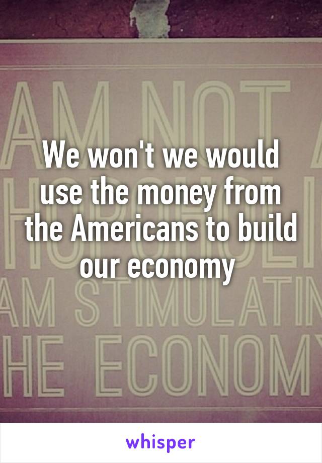 We won't we would use the money from the Americans to build our economy 
