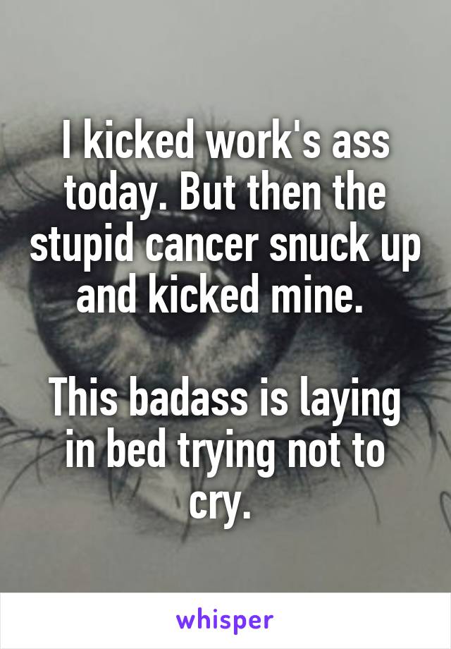 I kicked work's ass today. But then the stupid cancer snuck up and kicked mine. 

This badass is laying in bed trying not to cry. 