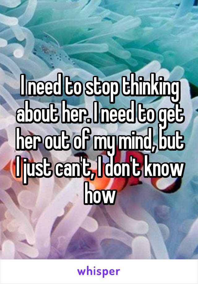 I need to stop thinking about her. I need to get her out of my mind, but I just can't, I don't know how
