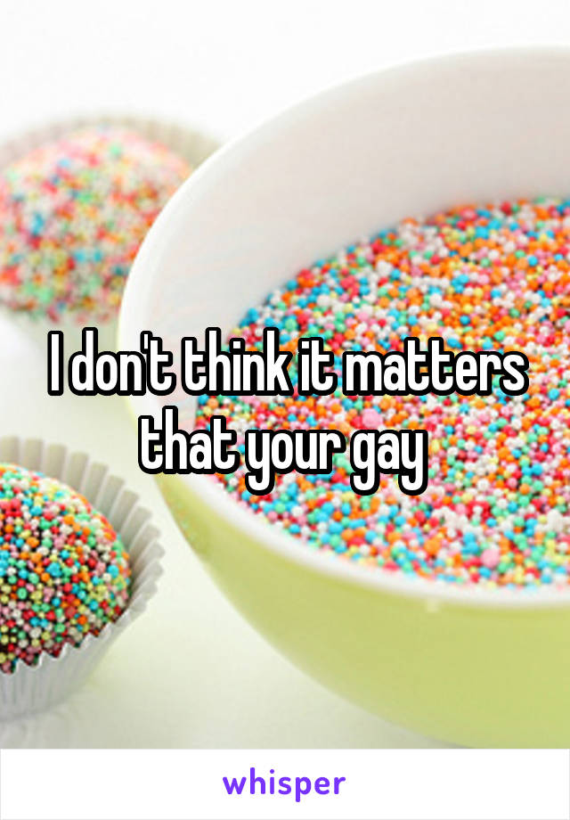 I don't think it matters that your gay 