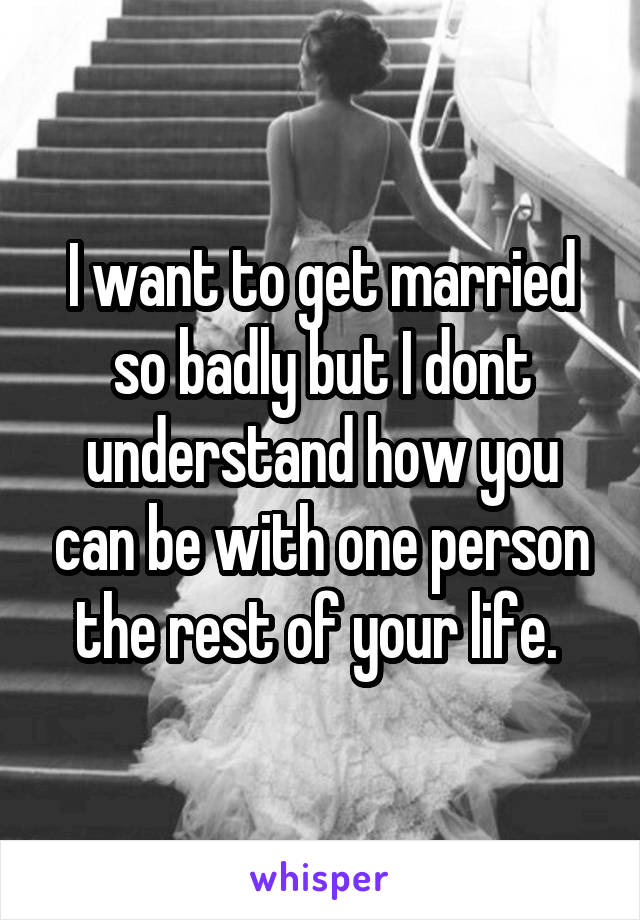 I want to get married so badly but I dont understand how you can be with one person the rest of your life. 