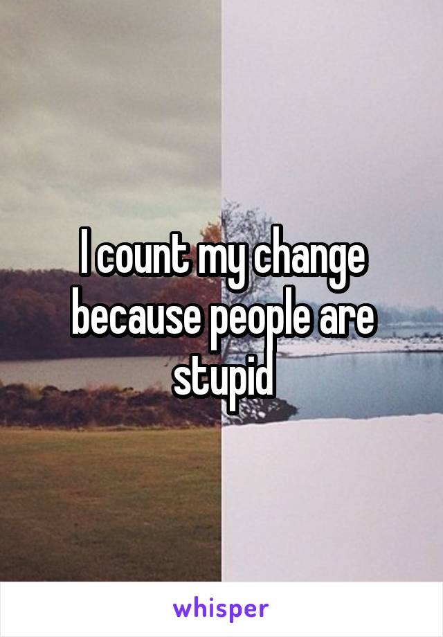 I count my change because people are stupid