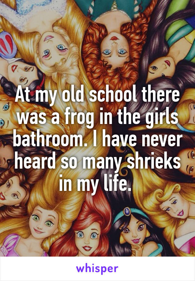 At my old school there was a frog in the girls bathroom. I have never heard so many shrieks in my life. 