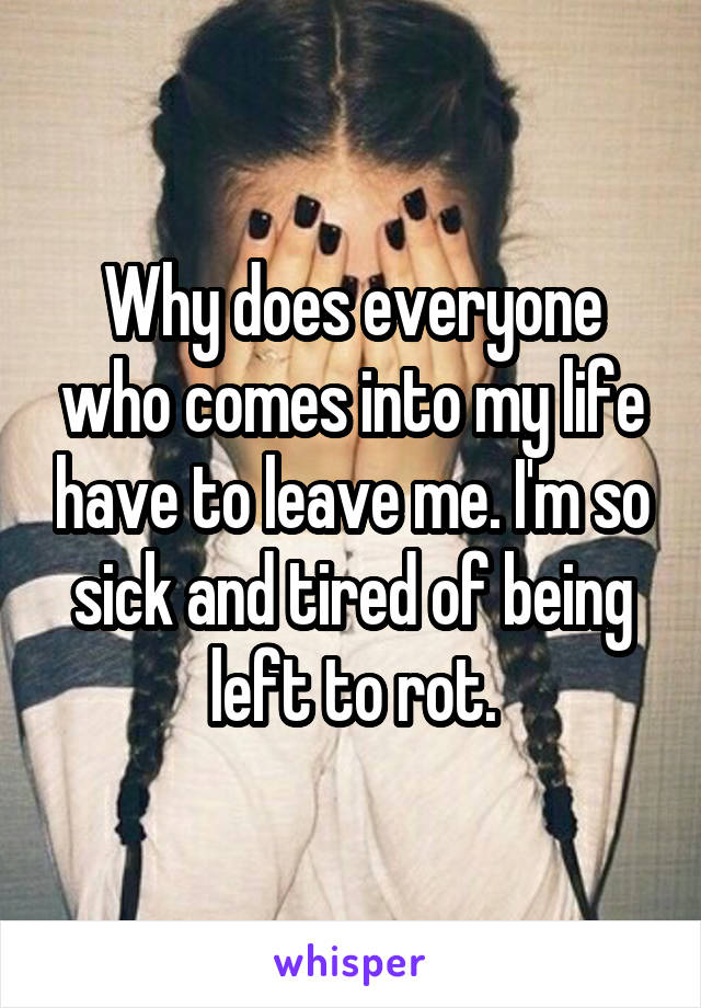 Why does everyone who comes into my life have to leave me. I'm so sick and tired of being left to rot.