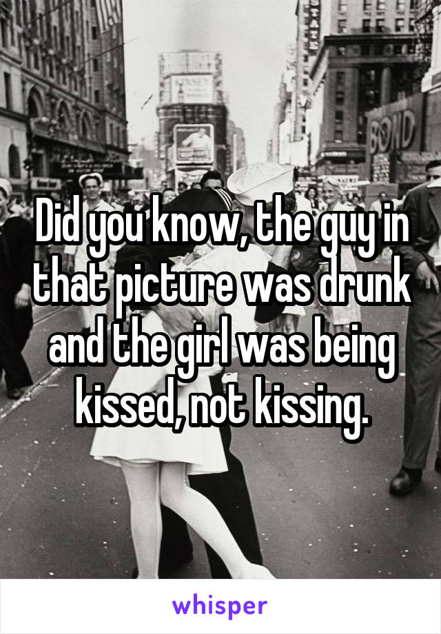 Did you know, the guy in that picture was drunk and the girl was being kissed, not kissing.