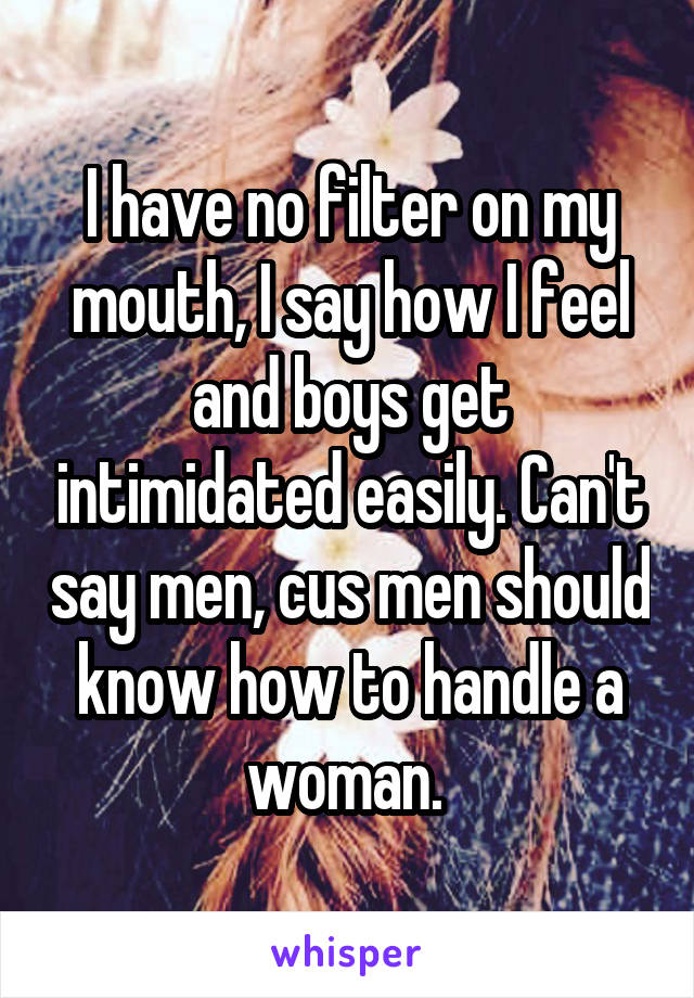 I have no filter on my mouth, I say how I feel and boys get intimidated easily. Can't say men, cus men should know how to handle a woman. 
