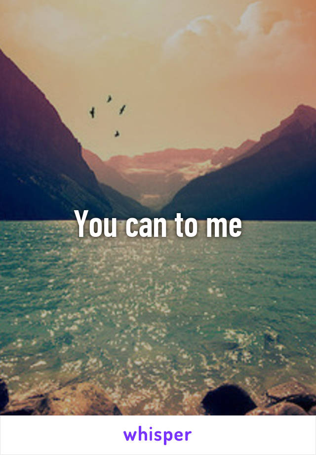 You can to me