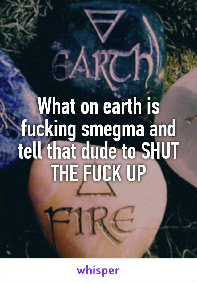 What on earth is fucking smegma and tell that dude to SHUT THE FUCK UP