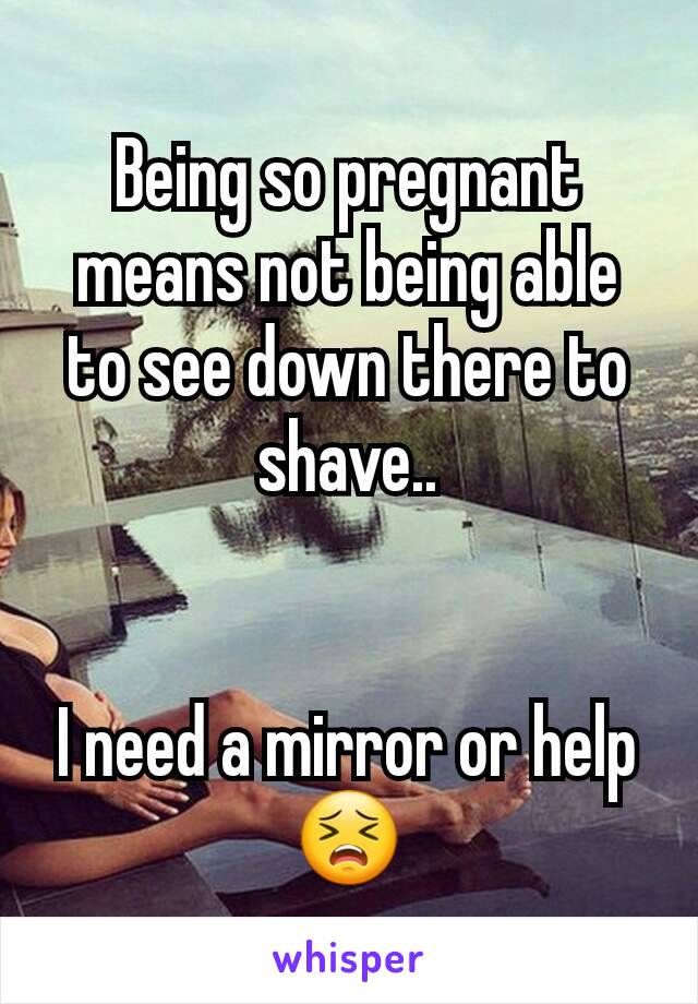 Being so pregnant means not being able to see down there to shave..


I need a mirror or help 😣