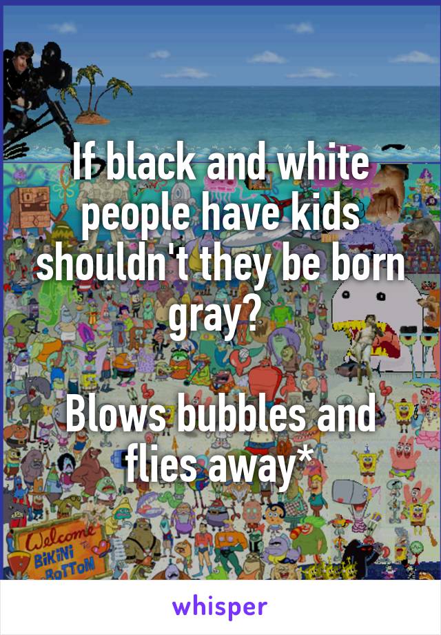 If black and white people have kids shouldn't they be born gray? 

Blows bubbles and flies away*