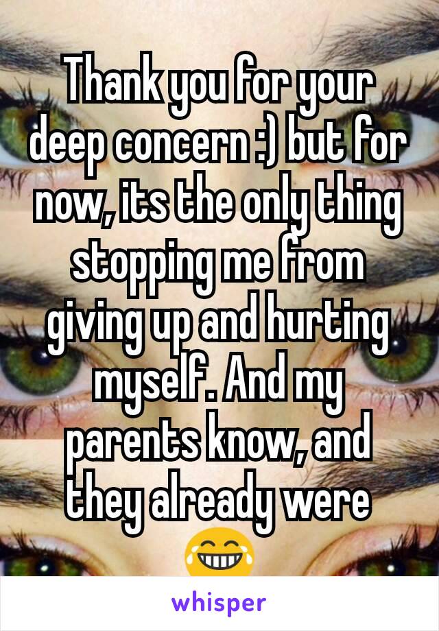 Thank you for your deep concern :) but for now, its the only thing stopping me from giving up and hurting myself. And my parents know, and they already were 😂