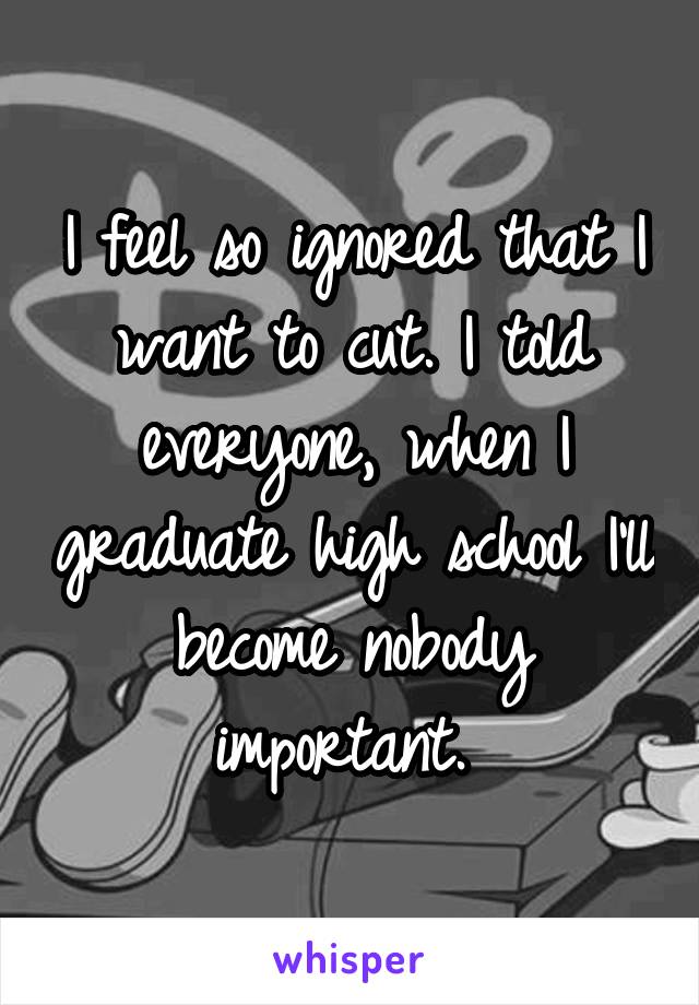 I feel so ignored that I want to cut. I told everyone, when I graduate high school I'll become nobody important. 