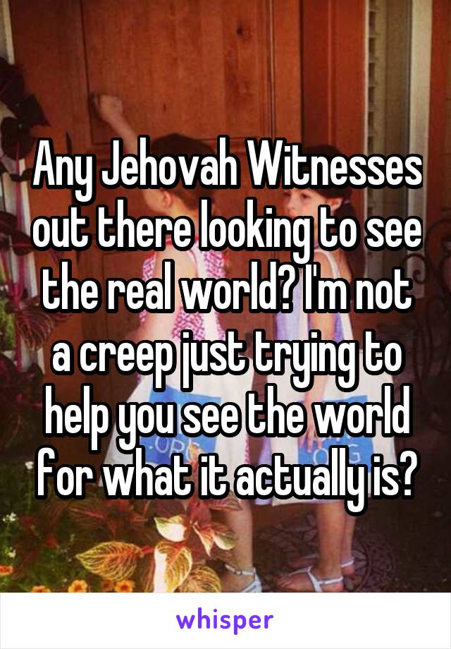 Any Jehovah Witnesses out there looking to see the real world? I'm not a creep just trying to help you see the world for what it actually is?