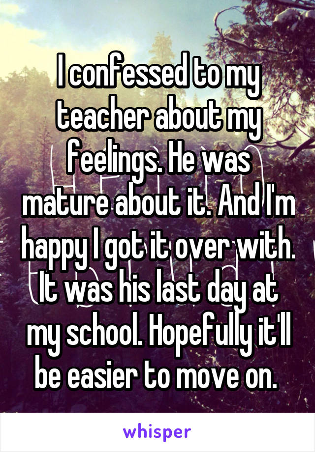 I confessed to my teacher about my feelings. He was mature about it. And I'm happy I got it over with. It was his last day at my school. Hopefully it'll be easier to move on. 