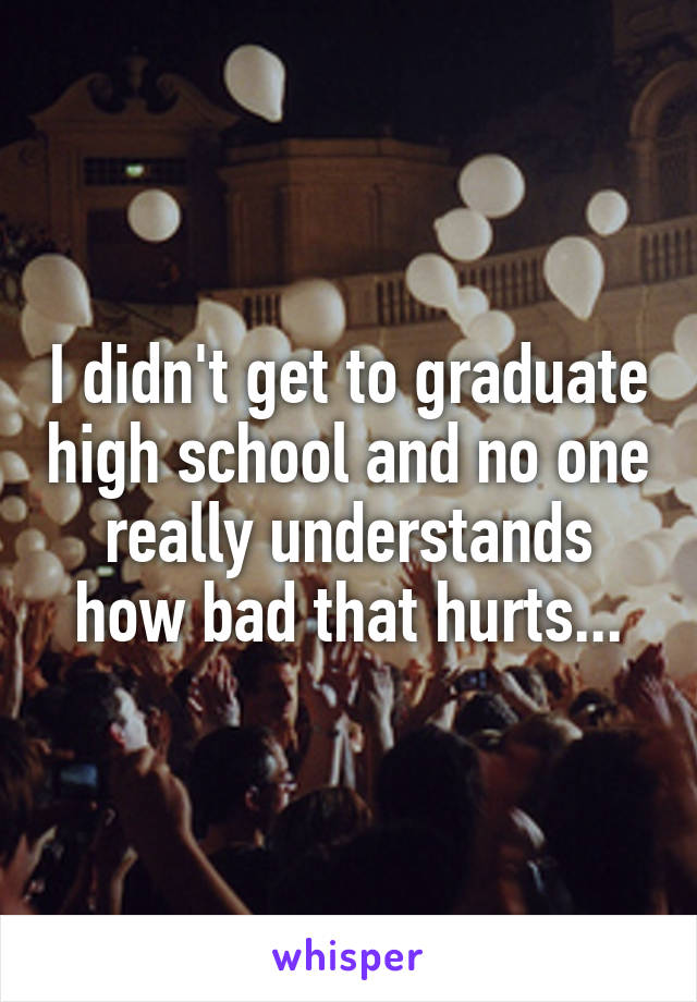 I didn't get to graduate high school and no one really understands how bad that hurts...
