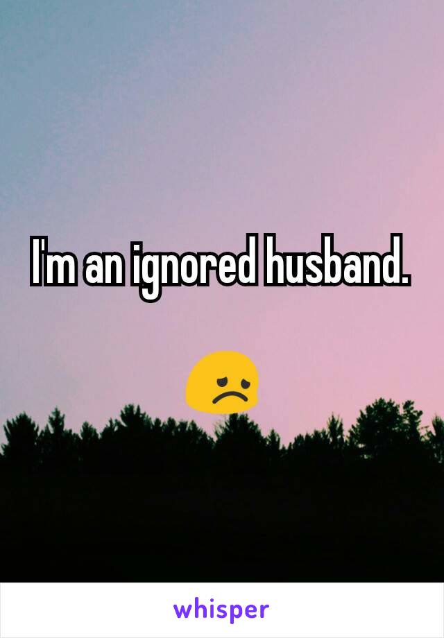 I'm an ignored husband.

😞
