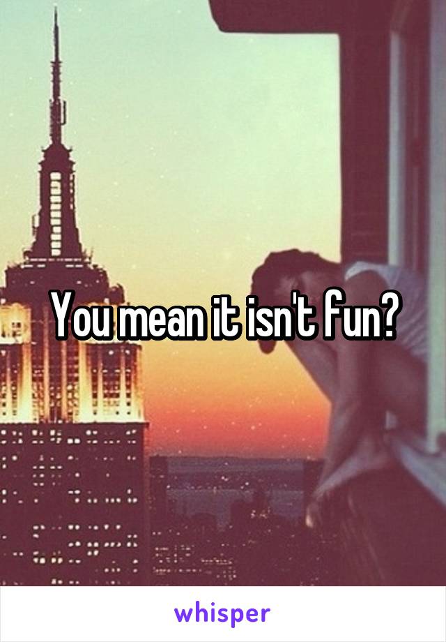 You mean it isn't fun?