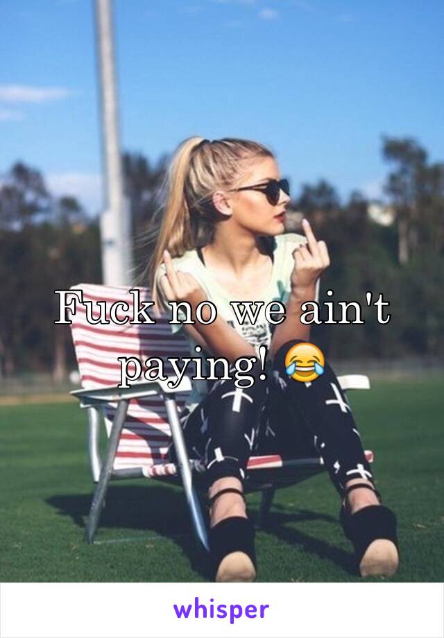 Fuck no we ain't paying! 😂