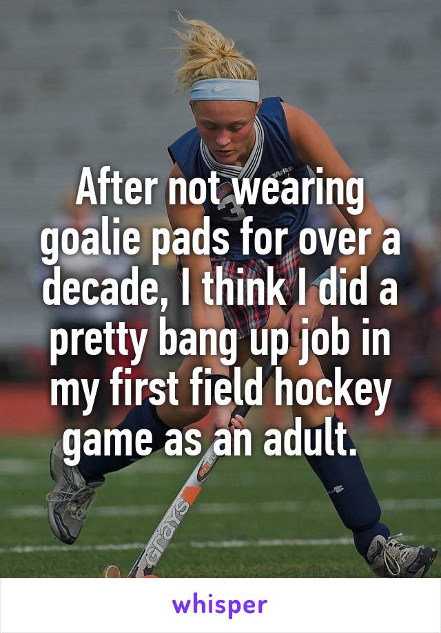 After not wearing goalie pads for over a decade, I think I did a pretty bang up job in my first field hockey game as an adult.  