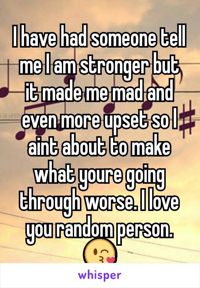 I have had someone tell me I am stronger but it made me mad and even more upset so I aint about to make what youre going through worse. I love you random person. 😘