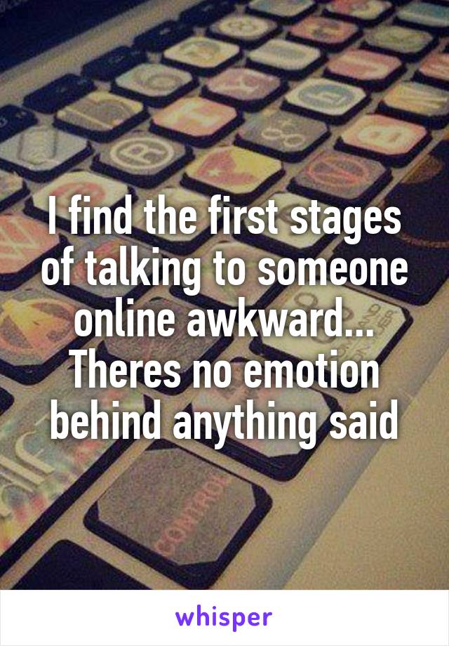 I find the first stages of talking to someone online awkward... Theres no emotion behind anything said