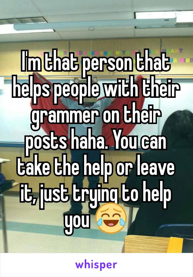 I'm that person that helps people with their grammer on their posts haha. You can take the help or leave it, just trying to help you 😂