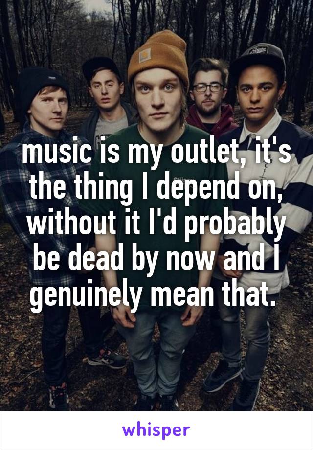 music is my outlet, it's the thing I depend on, without it I'd probably be dead by now and I genuinely mean that. 