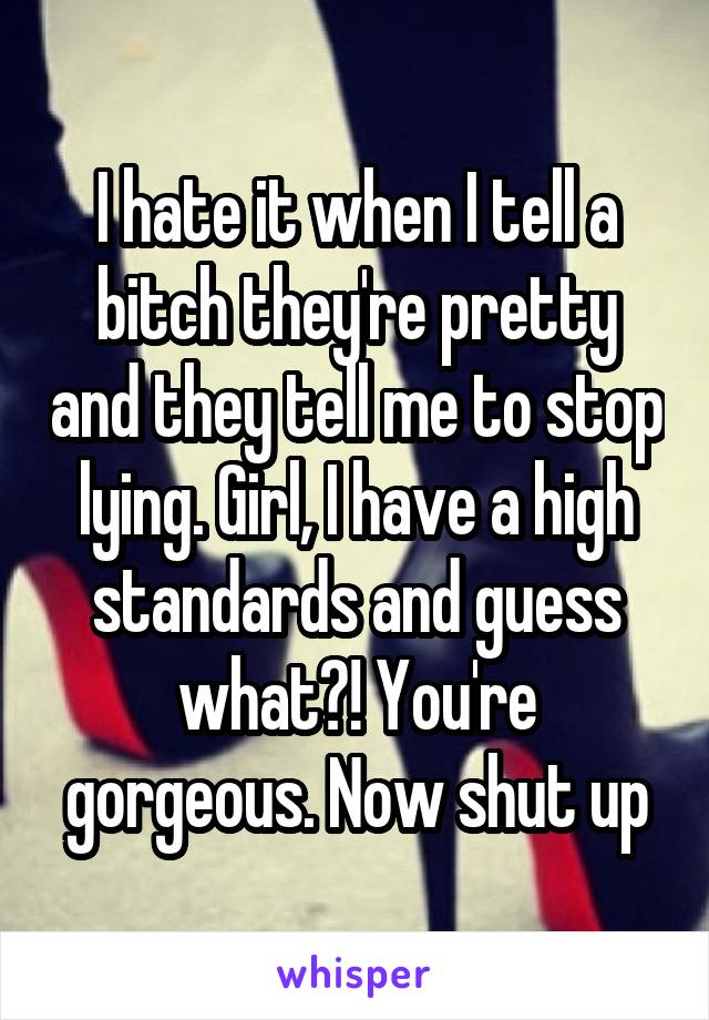 I hate it when I tell a bitch they're pretty and they tell me to stop lying. Girl, I have a high standards and guess what?! You're gorgeous. Now shut up