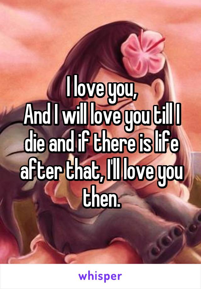 I love you,
And I will love you till I die and if there is life after that, I'll love you then.