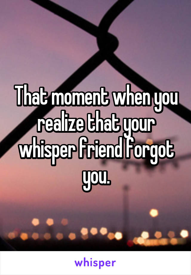 That moment when you realize that your whisper friend forgot you.