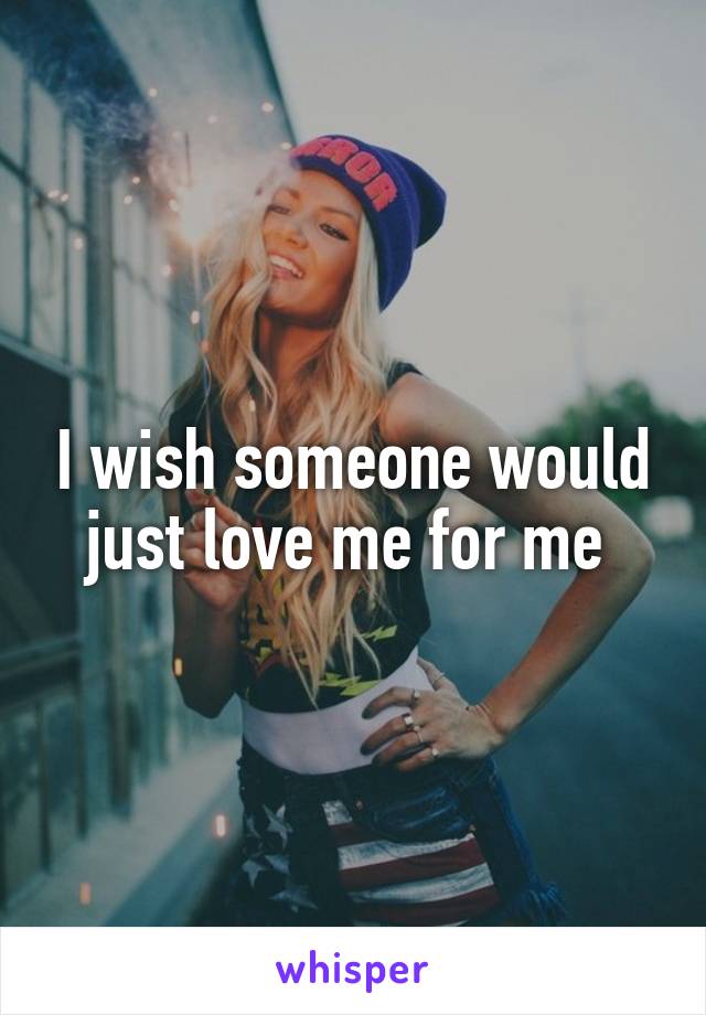 I wish someone would just love me for me 