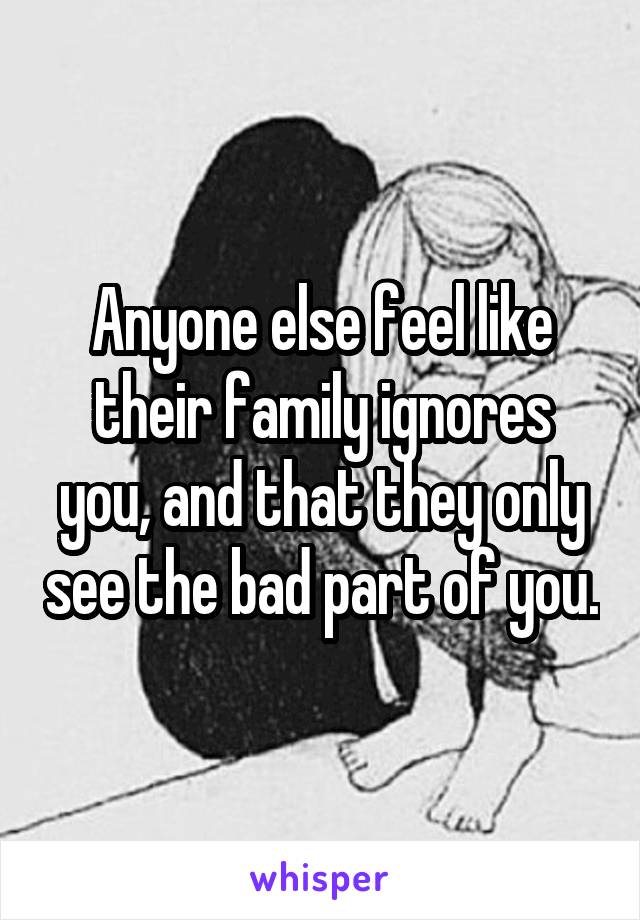 Anyone else feel like their family ignores you, and that they only see the bad part of you.