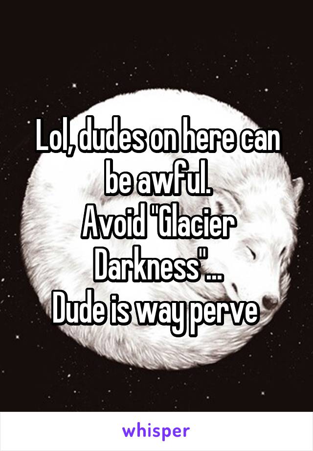 Lol, dudes on here can be awful.
Avoid "Glacier Darkness"...
Dude is way perve 