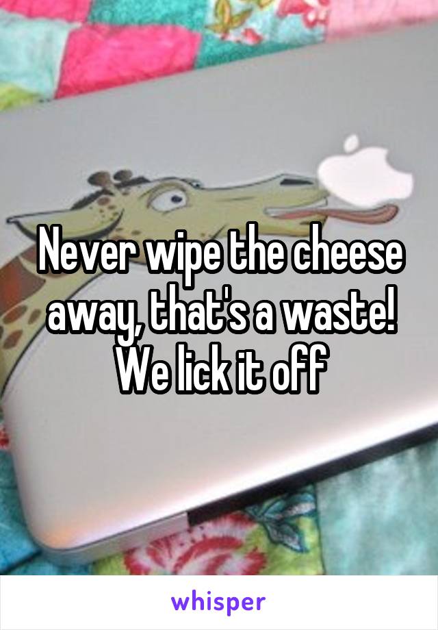 Never wipe the cheese away, that's a waste! We lick it off