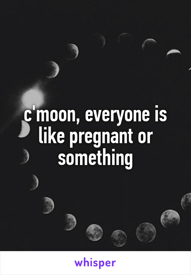 c'moon, everyone is like pregnant or something