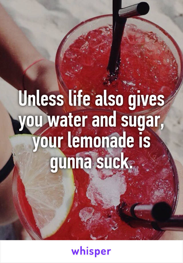Unless life also gives you water and sugar, your lemonade is gunna suck.
