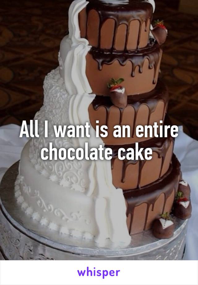 All I want is an entire chocolate cake 