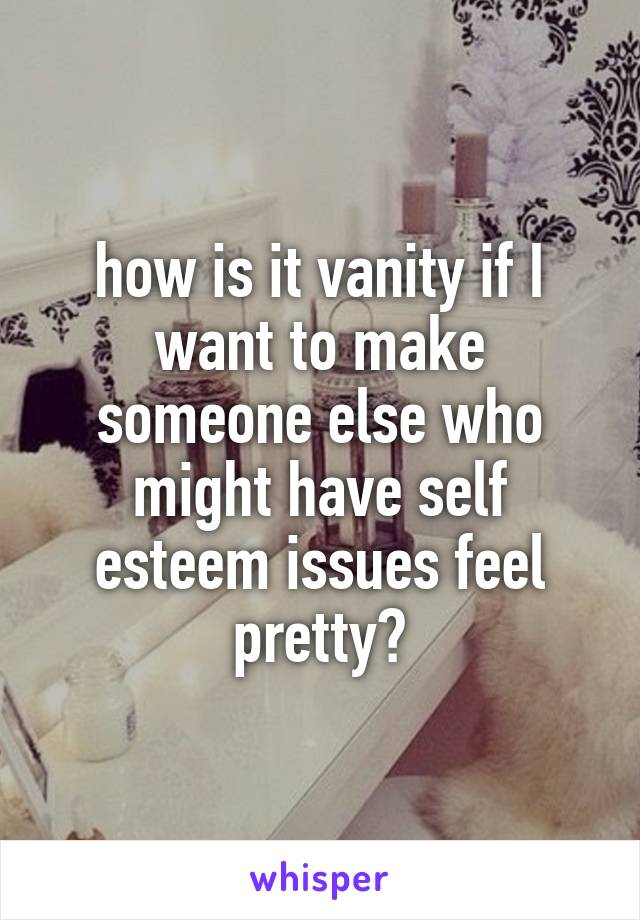 how is it vanity if I want to make someone else who might have self esteem issues feel pretty?