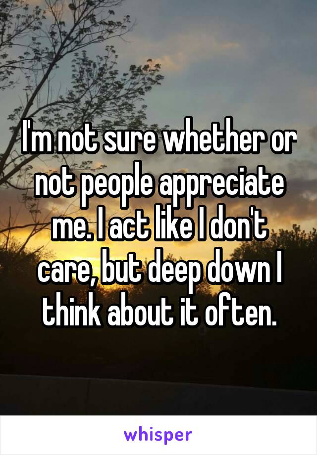 I'm not sure whether or not people appreciate me. I act like I don't care, but deep down I think about it often.