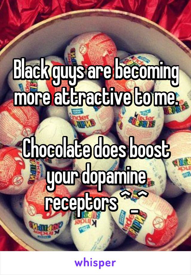 Black guys are becoming more attractive to me. 
Chocolate does boost your dopamine receptors ^_^