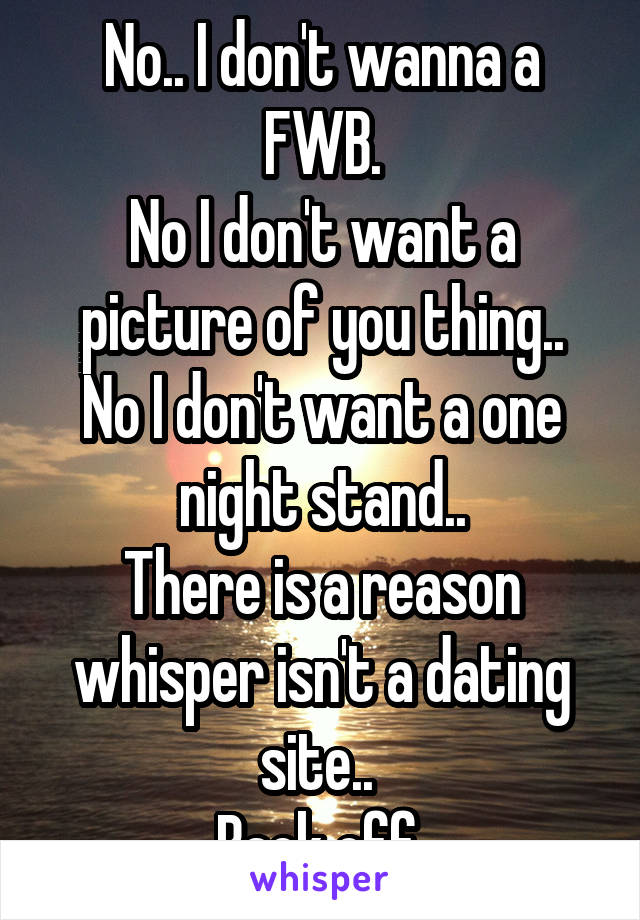 No.. I don't wanna a FWB.
No I don't want a picture of you thing..
No I don't want a one night stand..
There is a reason whisper isn't a dating site.. 
Back off 