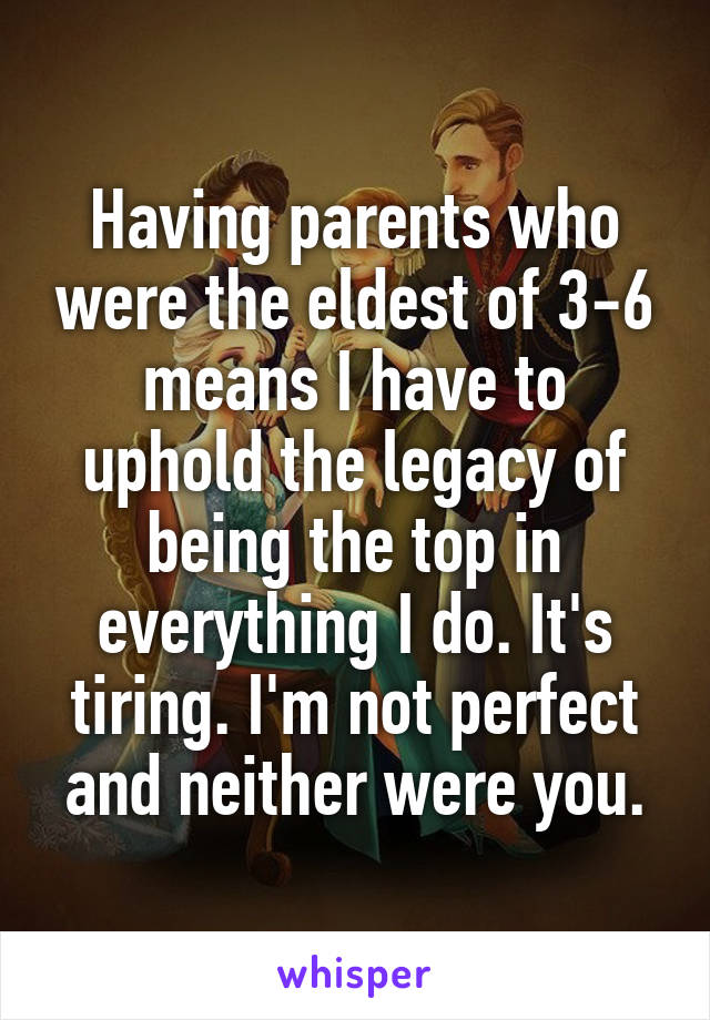 Having parents who were the eldest of 3-6 means I have to uphold the legacy of being the top in everything I do. It's tiring. I'm not perfect and neither were you.