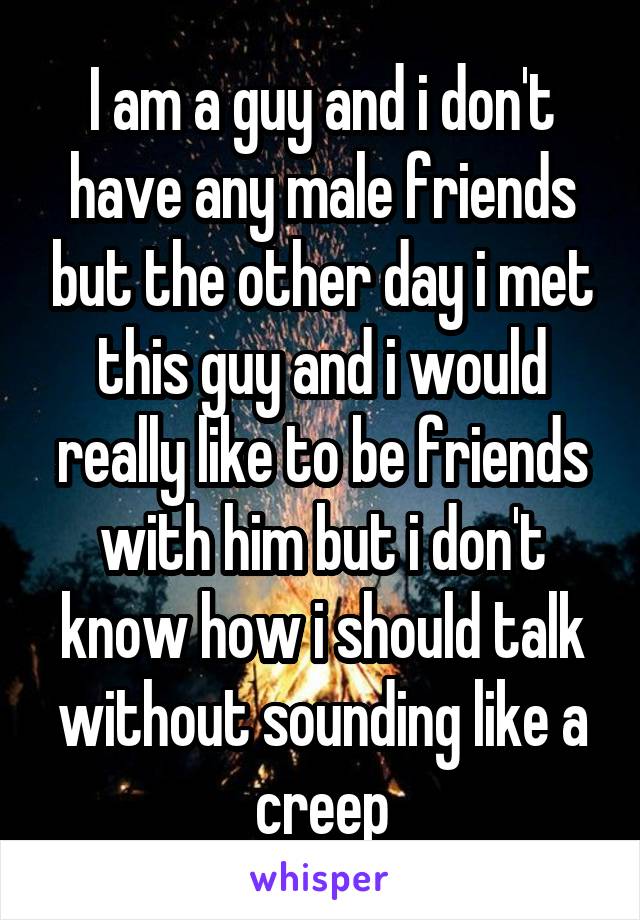 I am a guy and i don't have any male friends but the other day i met this guy and i would really like to be friends with him but i don't know how i should talk without sounding like a creep