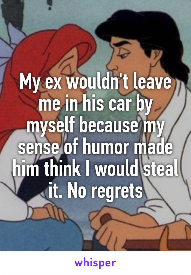 My ex wouldn't leave me in his car by myself because my sense of humor made him think I would steal it. No regrets