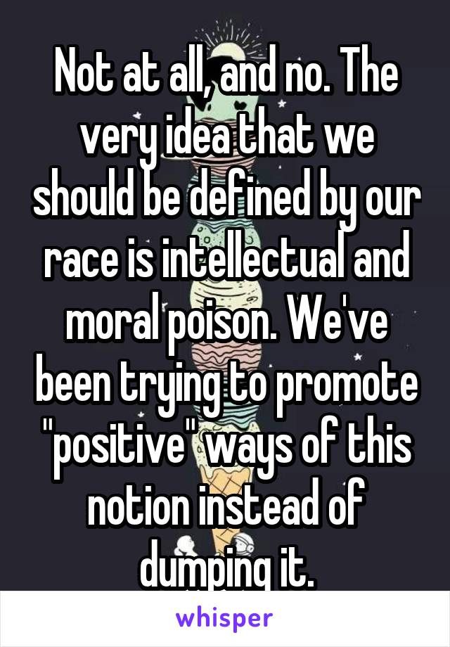 Not at all, and no. The very idea that we should be defined by our race is intellectual and moral poison. We've been trying to promote "positive" ways of this notion instead of dumping it.