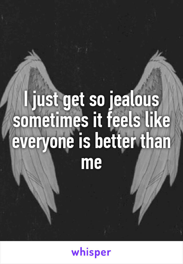 I just get so jealous sometimes it feels like everyone is better than me